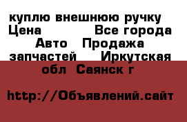 куплю внешнюю ручку › Цена ­ 2 000 - Все города Авто » Продажа запчастей   . Иркутская обл.,Саянск г.